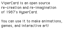 ViperCard is an open source re-creation and re-imagination of 1987's HyperCard.   You can use it to make animations, games, and interactive art!
